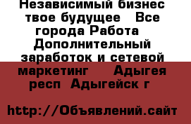 Независимый бизнес-твое будущее - Все города Работа » Дополнительный заработок и сетевой маркетинг   . Адыгея респ.,Адыгейск г.